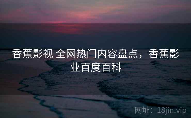 香蕉影视 全网热门内容盘点，香蕉影业百度百科