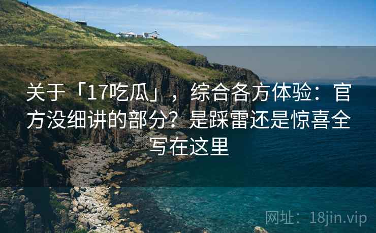 关于「17吃瓜」，综合各方体验：官方没细讲的部分？是踩雷还是惊喜全写在这里