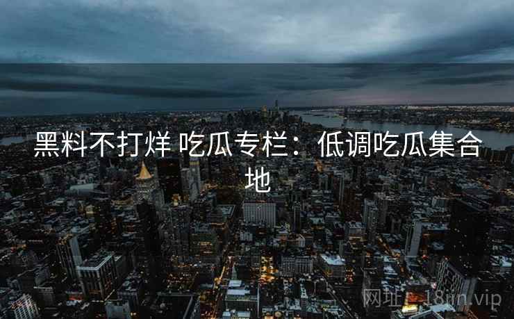 黑料不打烊 吃瓜专栏：低调吃瓜集合地