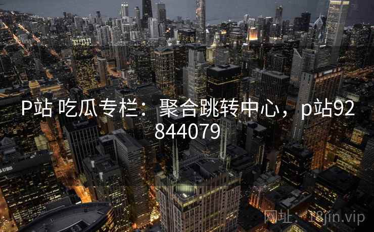 P站 吃瓜专栏：聚合跳转中心，p站92844079