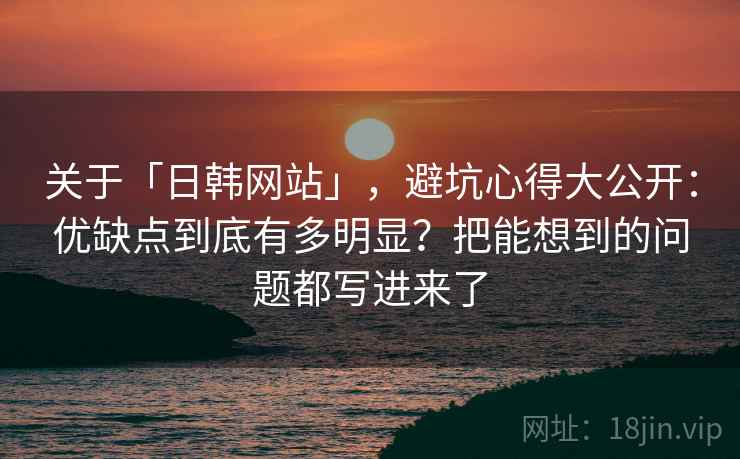 关于「日韩网站」，避坑心得大公开：优缺点到底有多明显？把能想到的问题都写进来了