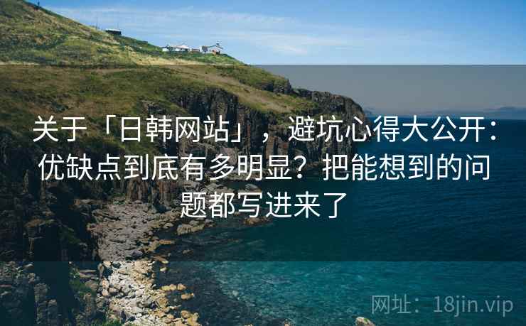 关于「日韩网站」，避坑心得大公开：优缺点到底有多明显？把能想到的问题都写进来了