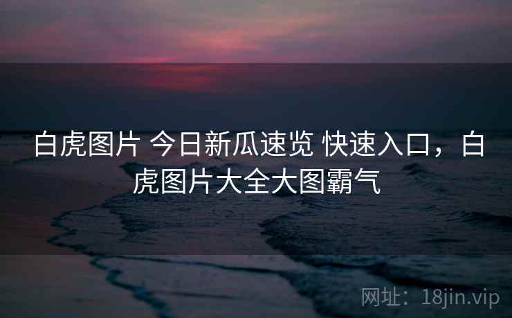 白虎图片 今日新瓜速览 快速入口，白虎图片大全大图霸气