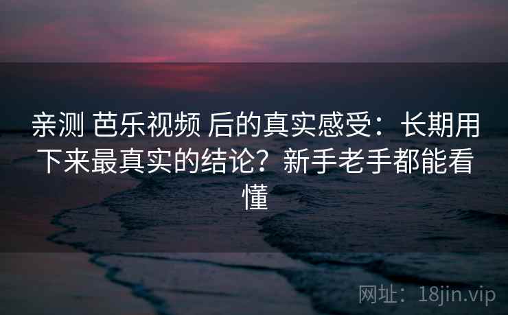 亲测 芭乐视频 后的真实感受：长期用下来最真实的结论？新手老手都能看懂