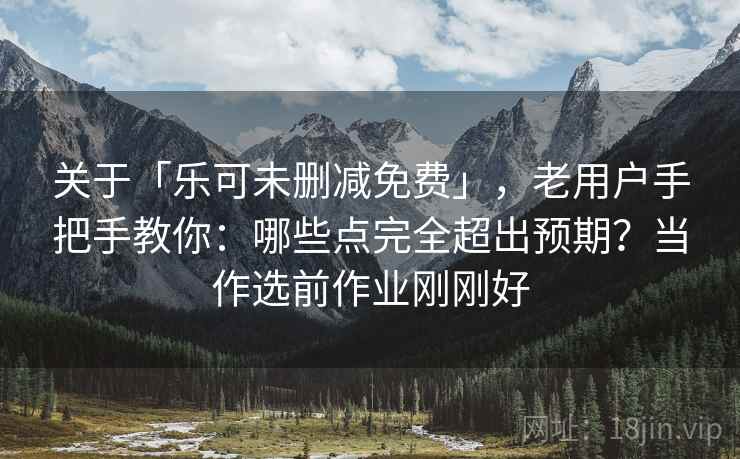 关于「乐可未删减免费」，老用户手把手教你：哪些点完全超出预期？当作选前作业刚刚好