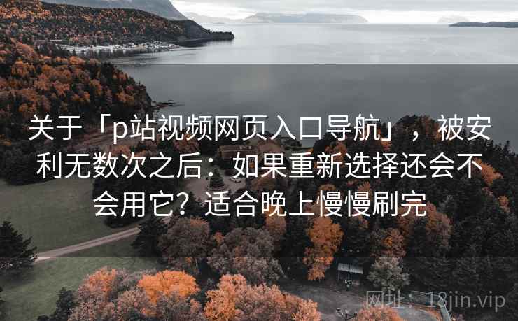 关于「p站视频网页入口导航」，被安利无数次之后：如果重新选择还会不会用它？适合晚上慢慢刷完