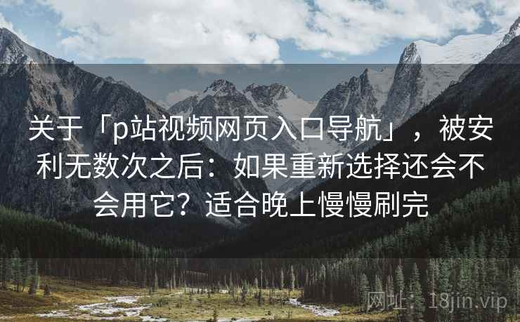 关于「p站视频网页入口导航」，被安利无数次之后：如果重新选择还会不会用它？适合晚上慢慢刷完