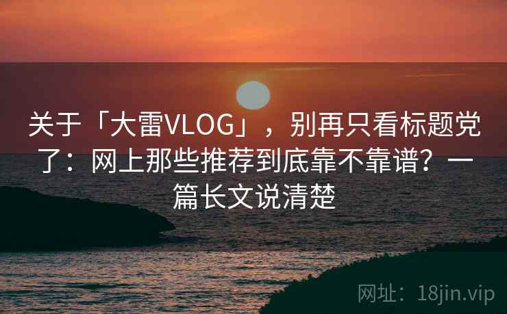 关于「大雷VLOG」，别再只看标题党了：网上那些推荐到底靠不靠谱？一篇长文说清楚