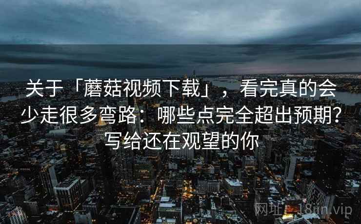关于「蘑菇视频下载」，看完真的会少走很多弯路：哪些点完全超出预期？写给还在观望的你