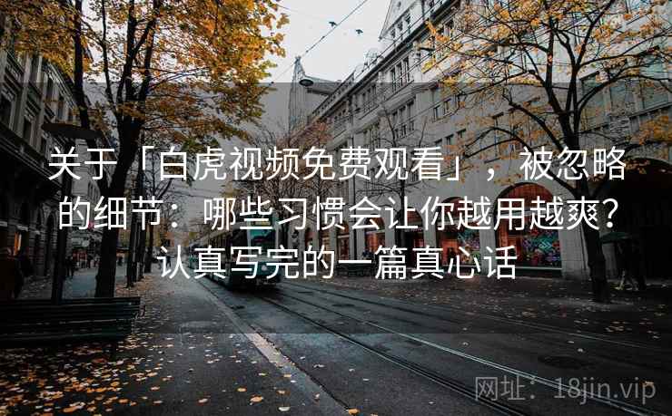 关于「白虎视频免费观看」，被忽略的细节：哪些习惯会让你越用越爽？认真写完的一篇真心话