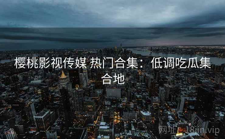 樱桃影视传媒 热门合集：低调吃瓜集合地