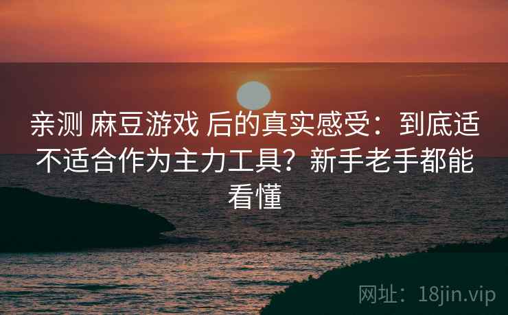 亲测 麻豆游戏 后的真实感受：到底适不适合作为主力工具？新手老手都能看懂