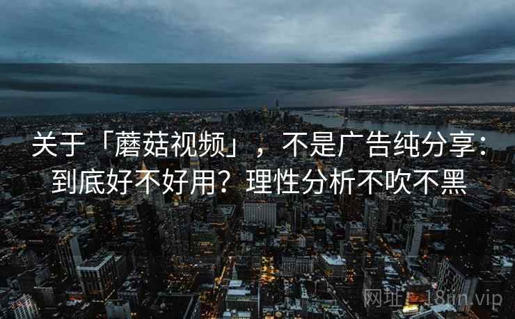 关于「蘑菇视频」，不是广告纯分享：到底好不好用？理性分析不吹不黑