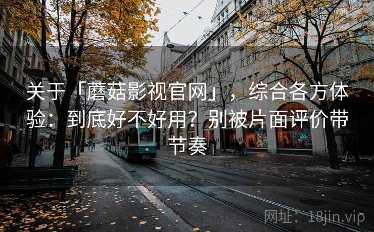 关于「蘑菇影视官网」，综合各方体验：到底好不好用？别被片面评价带节奏