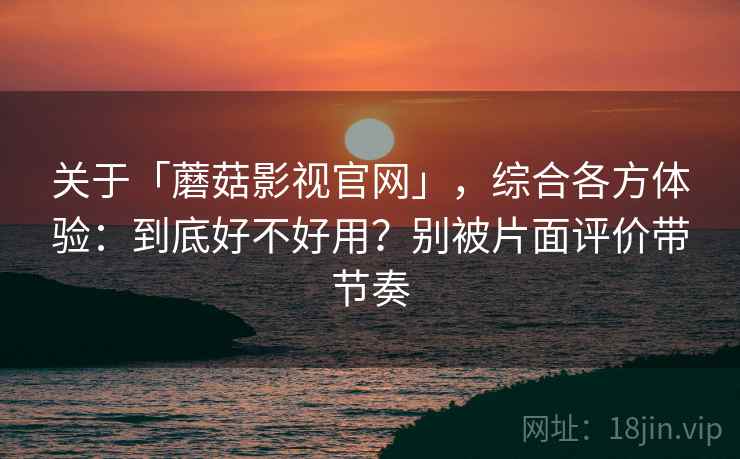 关于「蘑菇影视官网」，综合各方体验：到底好不好用？别被片面评价带节奏