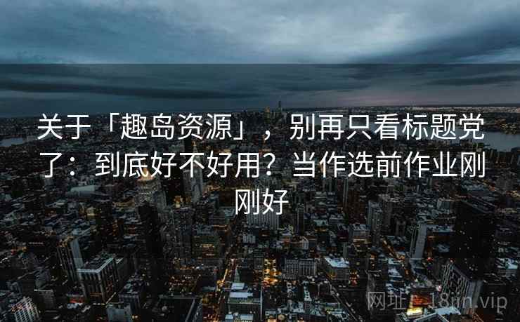 关于「趣岛资源」，别再只看标题党了：到底好不好用？当作选前作业刚刚好