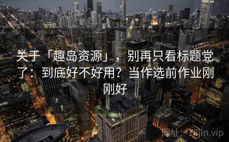 关于「趣岛资源」，别再只看标题党了：到底好不好用？当作选前作业刚刚好
