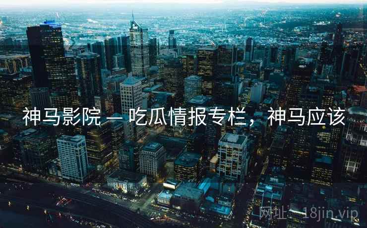 神马影院 — 吃瓜情报专栏，神马应该