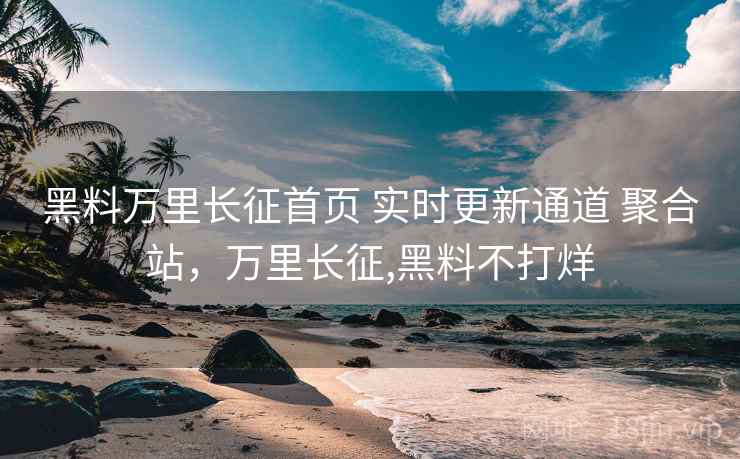 黑料万里长征首页 实时更新通道 聚合站，万里长征,黑料不打烊