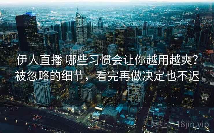 伊人直播 哪些习惯会让你越用越爽？被忽略的细节，看完再做决定也不迟