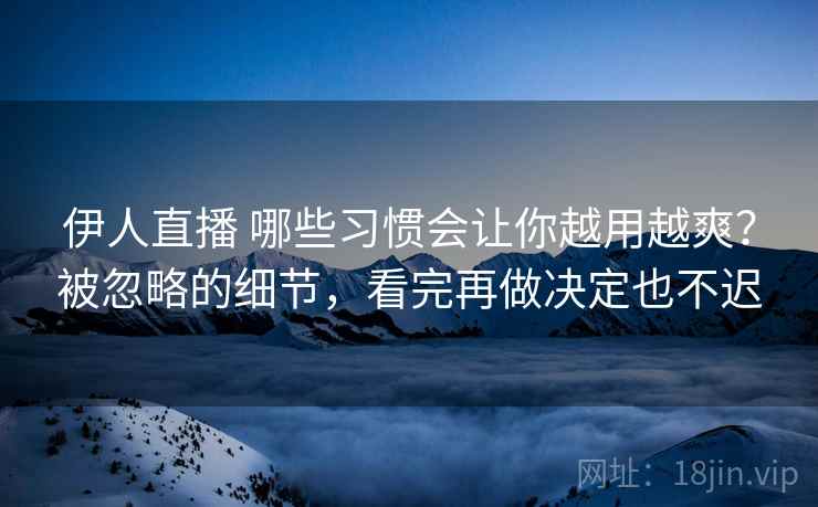 伊人直播 哪些习惯会让你越用越爽？被忽略的细节，看完再做决定也不迟