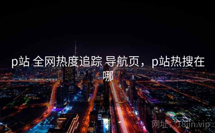 p站 全网热度追踪 导航页，p站热搜在哪