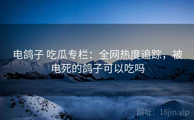 电鸽子 吃瓜专栏：全网热度追踪，被电死的鸽子可以吃吗
