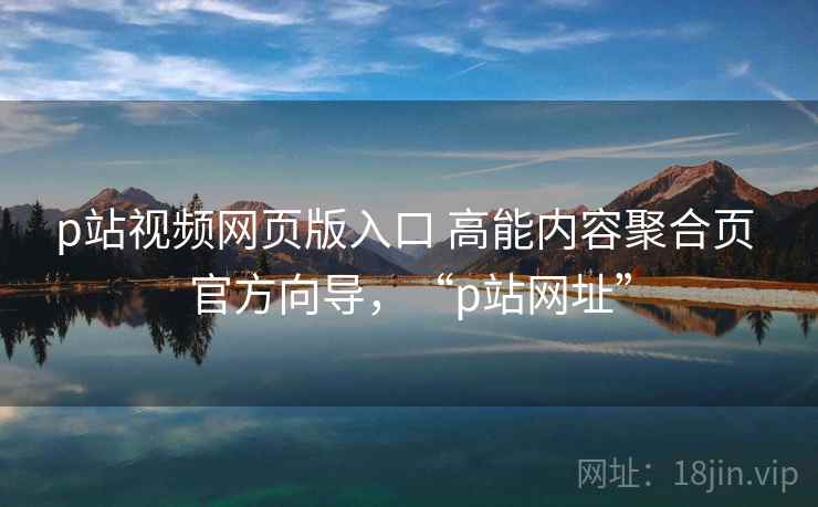 p站视频网页版入口 高能内容聚合页 官方向导，“p站网址”