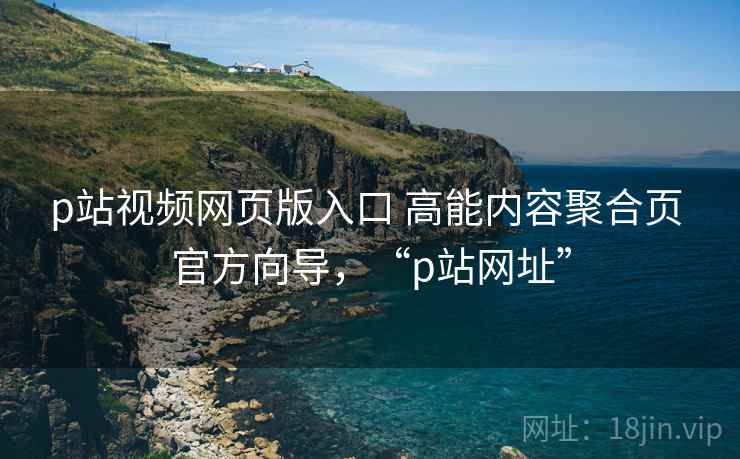 p站视频网页版入口 高能内容聚合页 官方向导，“p站网址”