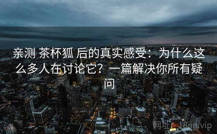 亲测 茶杯狐 后的真实感受：为什么这么多人在讨论它？一篇解决你所有疑问