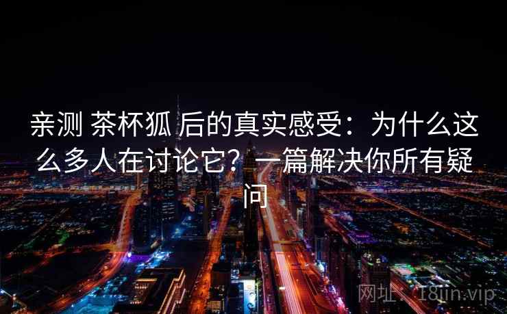 亲测 茶杯狐 后的真实感受：为什么这么多人在讨论它？一篇解决你所有疑问