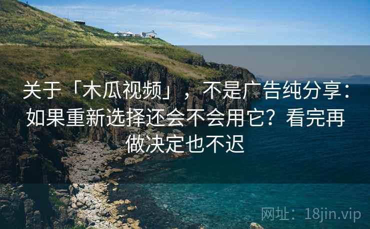 关于「木瓜视频」，不是广告纯分享：如果重新选择还会不会用它？看完再做决定也不迟