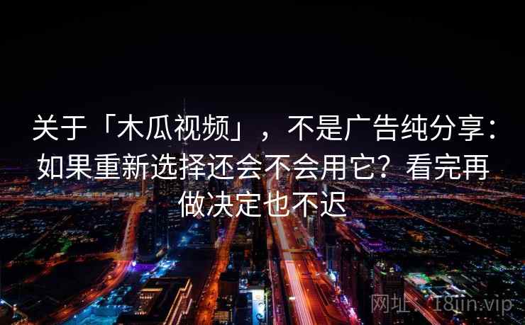 关于「木瓜视频」，不是广告纯分享：如果重新选择还会不会用它？看完再做决定也不迟