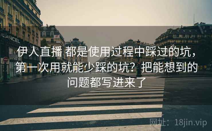 伊人直播 都是使用过程中踩过的坑，第一次用就能少踩的坑？把能想到的问题都写进来了